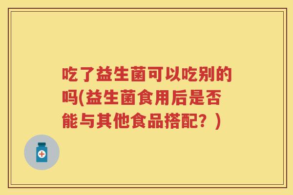 吃了益生菌可以吃别的吗(益生菌食用后是否能与其他食品搭配?) 吃了益生菌可以吃别的吗(益生菌食用后是否能与其他食品搭配?)