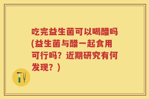 吃完益生菌可以喝醋吗(益生菌与醋一起食用可行吗?近期研究有何发现?) 吃完益生菌可以喝醋吗(益生菌与醋一起食用可行吗?近期研究有何发现?)
