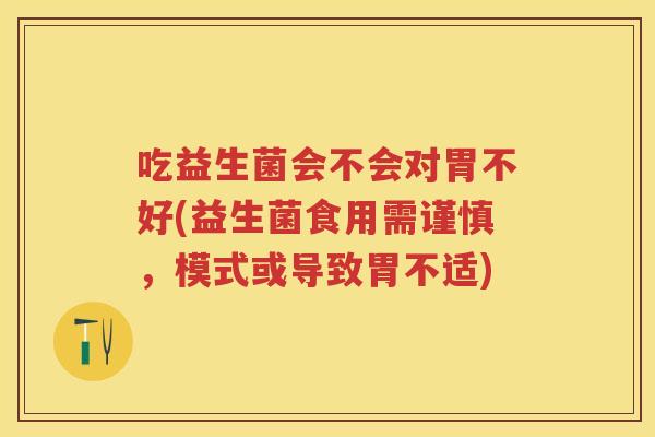 吃益生菌会不会对胃不好(益生菌食用需谨慎,模式或导致胃不适) 吃益生菌会不会对胃不好(益生菌食用需谨慎,模式或导致胃不适)