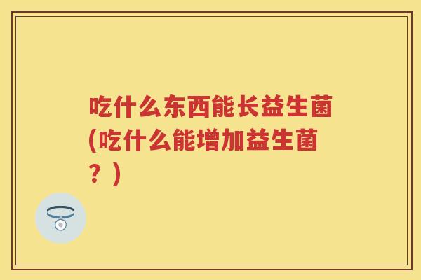吃什么东西能长益生菌(吃什么能增加益生菌？)