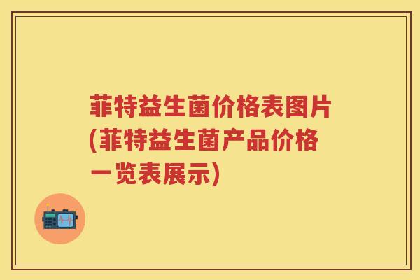 菲特益生菌价格表图片(菲特益生菌产品价格一览表展示) 菲特益生菌价格表图片(菲特益生菌产品价格一览表展示)