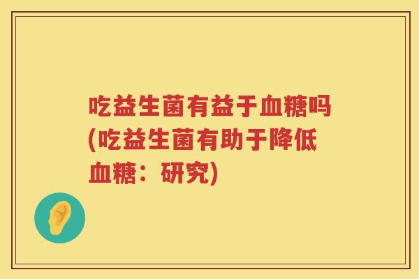 吃益生菌有益于吗(吃益生菌有助于降低:研究) 吃益生菌有益于吗(吃益生菌有助于降低:研究)