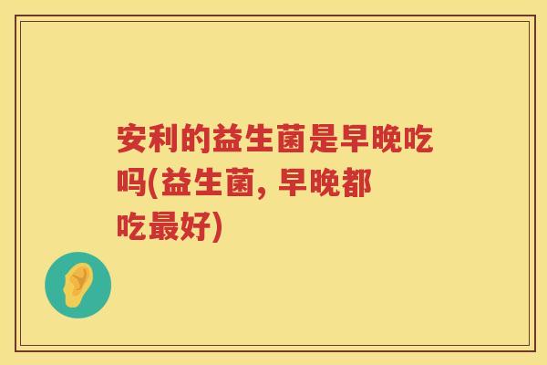 安利的益生菌是早晚吃吗(益生菌, 早晚都吃好) 安利的益生菌是早晚吃吗(益生菌, 早晚都吃好)