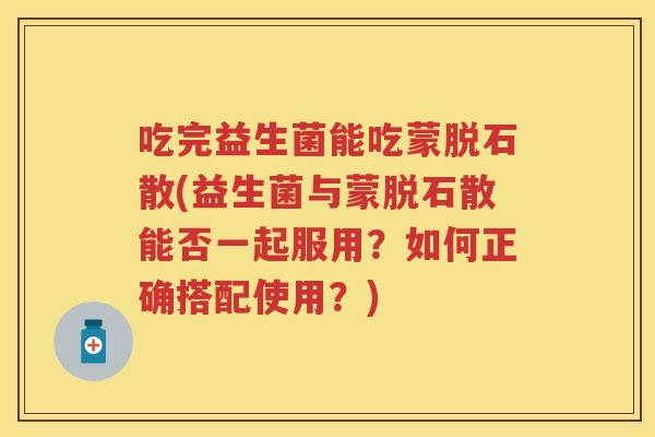 吃完益生菌能吃蒙脱石散(益生菌与蒙脱石散能否一起服用?如何正确搭配使用?) 吃完益生菌能吃蒙脱石散(益生菌与蒙脱石散能否一起服用?如何正确搭配使用?)
