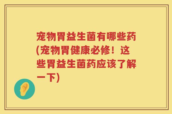 宠物胃益生菌有哪些药(宠物胃健康必修！这些胃益生菌药应该了解一下)