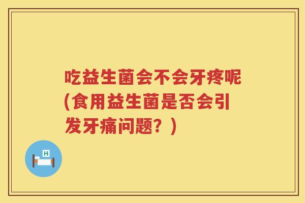 吃益生菌会不会牙疼呢(食用益生菌是否会引发牙痛问题？)
