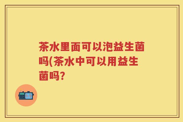 茶水里面可以泡益生菌吗(茶水中可以用益生菌吗? 茶水里面可以泡益生菌吗(茶水中可以用益生菌吗?