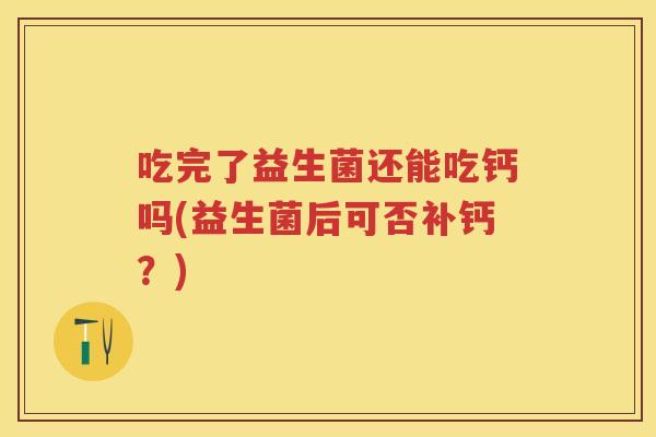 吃完了益生菌还能吃钙吗(益生菌后可否补钙?) 吃完了益生菌还能吃钙吗(益生菌后可否补钙?)