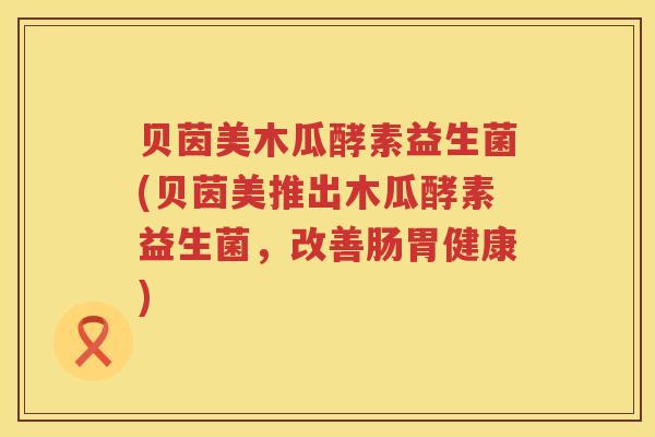 贝茵美木瓜酵素益生菌(贝茵美推出木瓜酵素益生菌,改善肠胃健康) 贝茵美木瓜酵素益生菌(贝茵美推出木瓜酵素益生菌,改善肠胃健康)