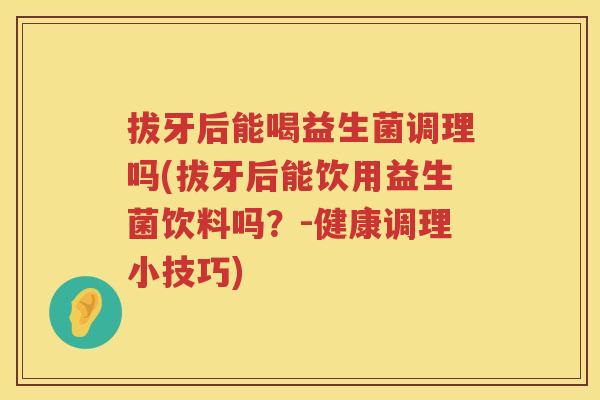 拔牙后能喝益生菌调理吗(拔牙后能饮用益生菌饮料吗？-健康调理小技巧)