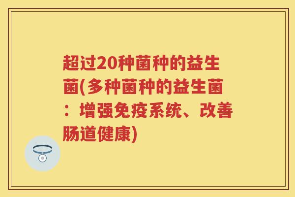 超过20种菌种的益生菌(多种菌种的益生菌:增强系统、改善肠道健康) 超过20种菌种的益生菌(多种菌种的益生菌:增强系统、改善肠道健康)