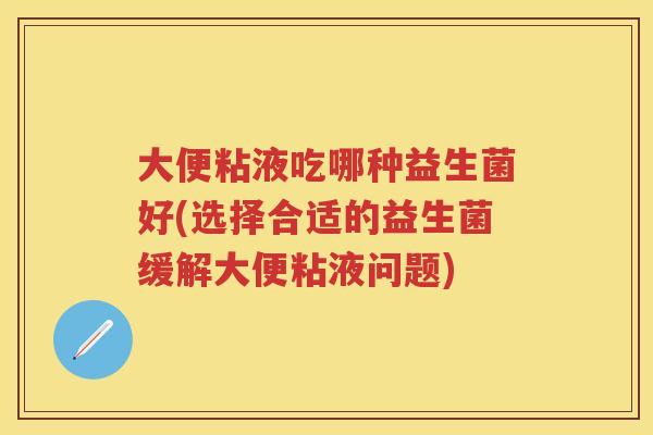 大便粘液吃哪种益生菌好(选择合适的益生菌缓解大便粘液问题) 大便粘液吃哪种益生菌好(选择合适的益生菌缓解大便粘液问题)