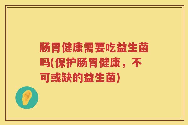 肠胃健康需要吃益生菌吗(保护肠胃健康,不可或缺的益生菌) 肠胃健康需要吃益生菌吗(保护肠胃健康,不可或缺的益生菌)