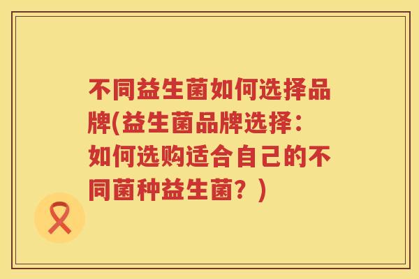 不同益生菌如何选择品牌(益生菌品牌选择:如何选购适合自己的不同菌种益生菌?) 不同益生菌如何选择品牌(益生菌品牌选择:如何选购适合自己的不同菌种益生菌?)