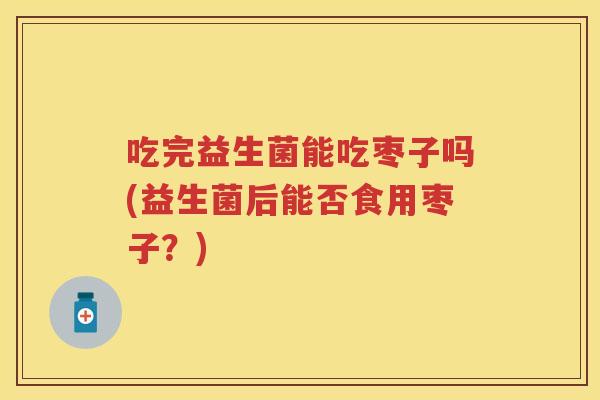 吃完益生菌能吃枣子吗(益生菌后能否食用枣子?) 吃完益生菌能吃枣子吗(益生菌后能否食用枣子?)