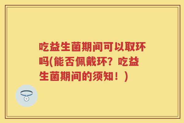 吃益生菌期间可以取环吗(能否佩戴环？吃益生菌期间的须知！)