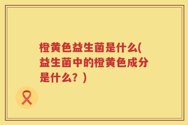 橙黄色益生菌是什么(益生菌中的橙黄色成分是什么?) 橙黄色益生菌是什么(益生菌中的橙黄色成分是什么?)