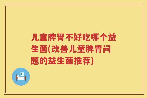 儿童脾胃不好吃哪个益生菌(改善儿童脾胃问题的益生菌推荐)