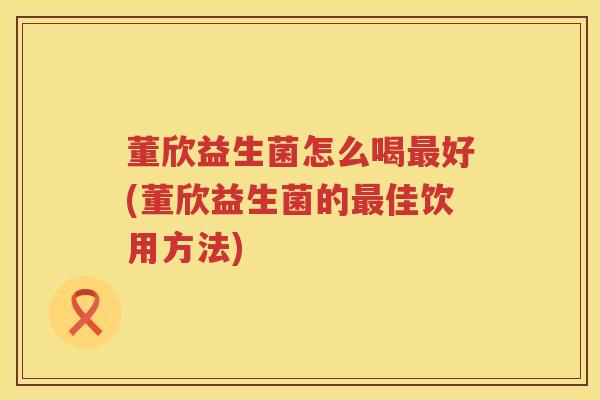 董欣益生菌怎么喝好(董欣益生菌的佳饮用方法) 董欣益生菌怎么喝好(董欣益生菌的佳饮用方法)