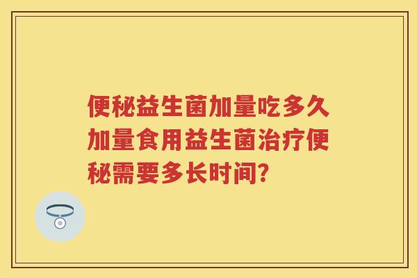 益生菌加量吃多久加量食用益生菌需要多长时间? 益生菌加量吃多久加量食用益生菌需要多长时间?