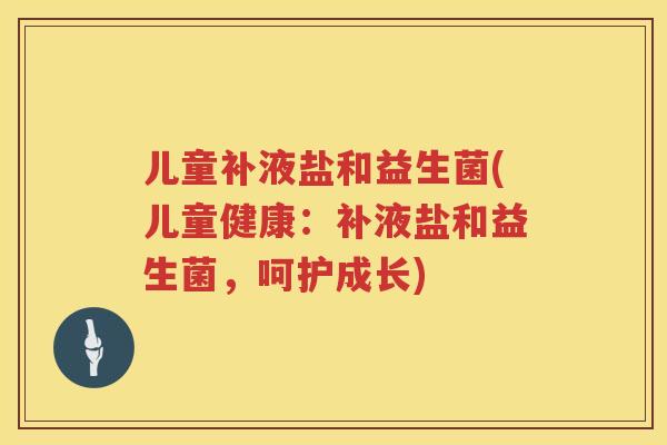 儿童补液盐和益生菌(儿童健康:补液盐和益生菌,呵护成长) 儿童补液盐和益生菌(儿童健康:补液盐和益生菌,呵护成长)