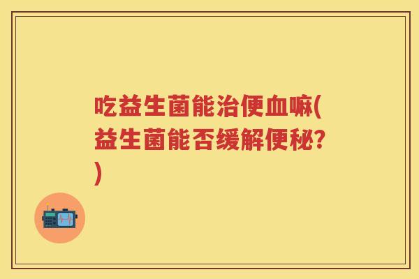 吃益生菌能便嘛(益生菌能否缓解?) 吃益生菌能便嘛(益生菌能否缓解?)
