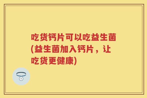 吃货钙片可以吃益生菌(益生菌加入钙片,让吃货更健康) 吃货钙片可以吃益生菌(益生菌加入钙片,让吃货更健康)