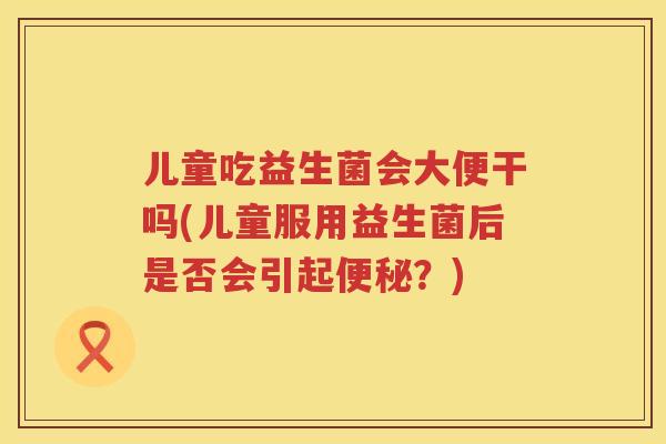 儿童吃益生菌会大便干吗(儿童服用益生菌后是否会引起?) 儿童吃益生菌会大便干吗(儿童服用益生菌后是否会引起?)