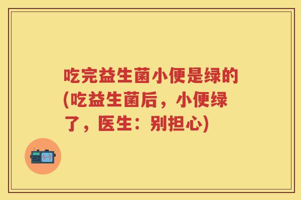 吃完益生菌小便是绿的(吃益生菌后,小便绿了,医生:别担心) 吃完益生菌小便是绿的(吃益生菌后,小便绿了,医生:别担心)