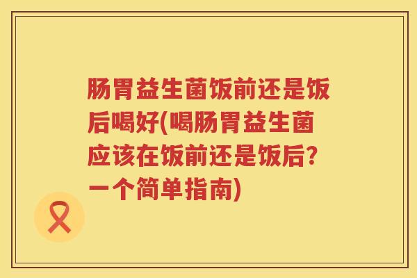 肠胃益生菌饭前还是饭后喝好(喝肠胃益生菌应该在饭前还是饭后？一个简单指南)