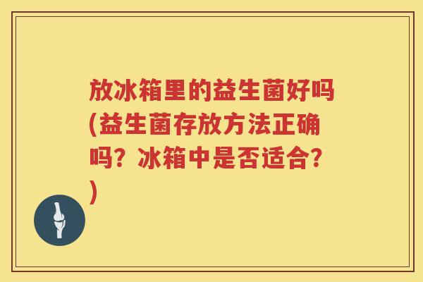 放冰箱里的益生菌好吗(益生菌存放方法正确吗?冰箱中是否适合?) 放冰箱里的益生菌好吗(益生菌存放方法正确吗?冰箱中是否适合?)