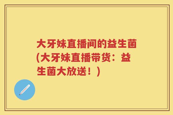 大牙妹直播间的益生菌(大牙妹直播带货:益生菌大放送!) 大牙妹直播间的益生菌(大牙妹直播带货:益生菌大放送!)