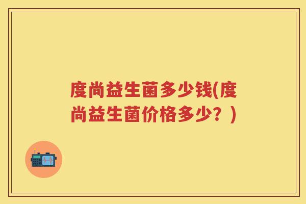 度尚益生菌多少钱(度尚益生菌价格多少?) 度尚益生菌多少钱(度尚益生菌价格多少?)