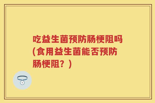 吃益生菌肠梗阻吗(食用益生菌能否肠梗阻?) 吃益生菌肠梗阻吗(食用益生菌能否肠梗阻?)