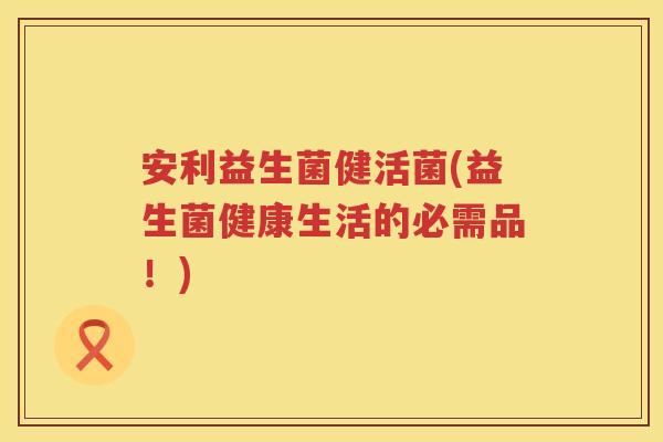 安利益生菌健活菌(益生菌健康生活的必需品!) 安利益生菌健活菌(益生菌健康生活的必需品!)