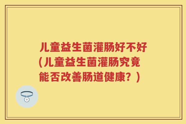 儿童益生菌灌肠好不好(儿童益生菌灌肠究竟能否改善肠道健康?) 儿童益生菌灌肠好不好(儿童益生菌灌肠究竟能否改善肠道健康?)