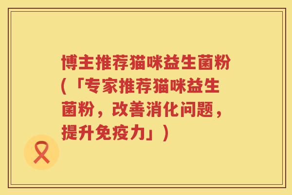 博主推荐猫咪益生菌粉(「专家推荐猫咪益生菌粉,改善消化问题,提升力」) 博主推荐猫咪益生菌粉(「专家推荐猫咪益生菌粉,改善消化问题,提升力」)