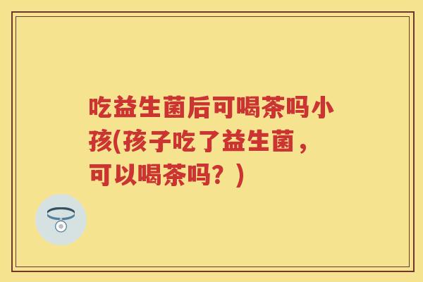 吃益生菌后可喝茶吗小孩(孩子吃了益生菌,可以喝茶吗?) 吃益生菌后可喝茶吗小孩(孩子吃了益生菌,可以喝茶吗?)