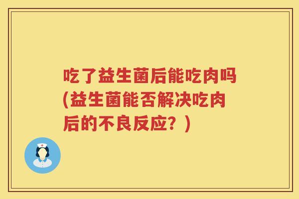 吃了益生菌后能吃肉吗(益生菌能否解决吃肉后的不良反应?) 吃了益生菌后能吃肉吗(益生菌能否解决吃肉后的不良反应?)