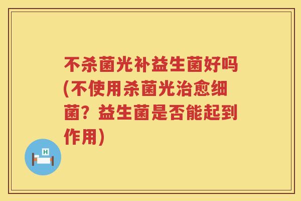 不杀菌光补益生菌好吗(不使用杀菌光愈?益生菌是否能起到作用) 不杀菌光补益生菌好吗(不使用杀菌光愈?益生菌是否能起到作用)