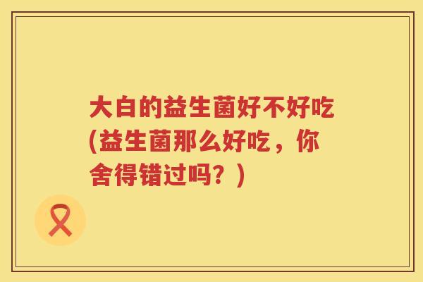 大白的益生菌好不好吃(益生菌那么好吃，你舍得错过吗？)