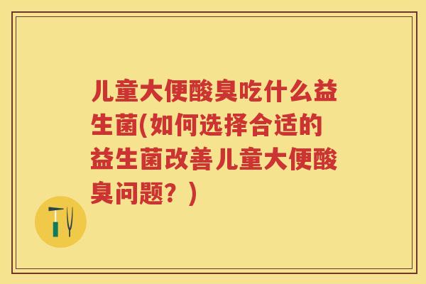 儿童大便酸臭吃什么益生菌(如何选择合适的益生菌改善儿童大便酸臭问题？)