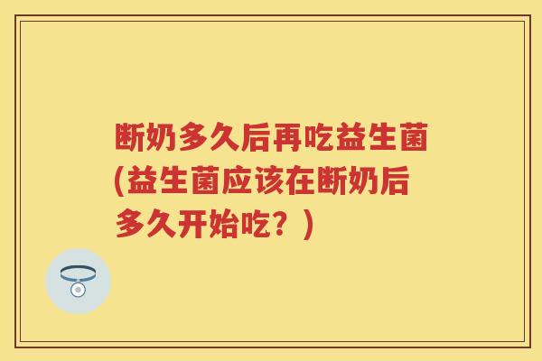 断奶多久后再吃益生菌(益生菌应该在断奶后多久开始吃？)