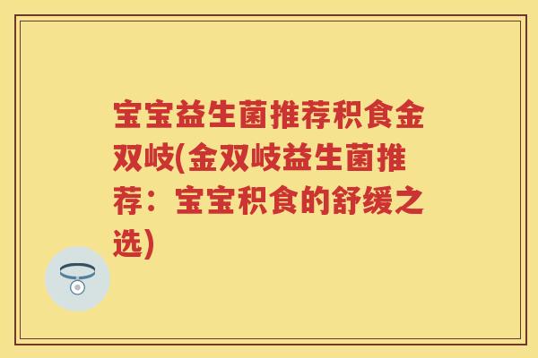 宝宝益生菌推荐积食金双岐(金双岐益生菌推荐:宝宝积食的舒缓之选) 宝宝益生菌推荐积食金双岐(金双岐益生菌推荐:宝宝积食的舒缓之选)
