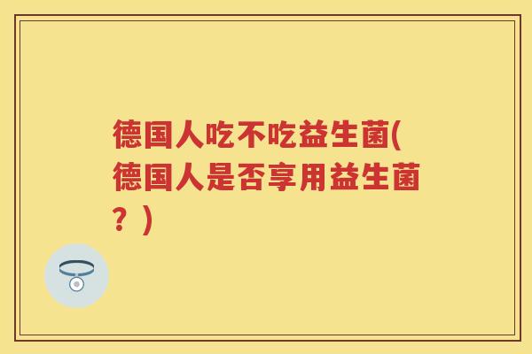 德国人吃不吃益生菌(德国人是否享用益生菌?) 德国人吃不吃益生菌(德国人是否享用益生菌?)