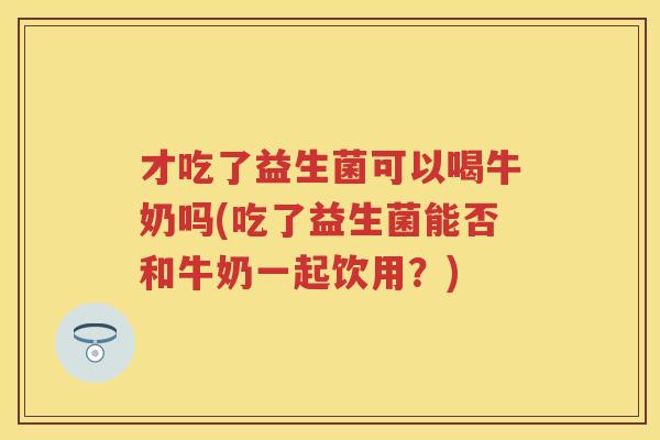 才吃了益生菌可以喝牛奶吗(吃了益生菌能否和牛奶一起饮用？)