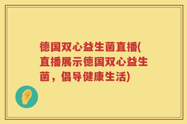 德国双心益生菌直播(直播展示德国双心益生菌,倡导健康生活) 德国双心益生菌直播(直播展示德国双心益生菌,倡导健康生活)