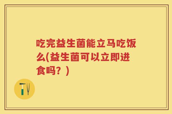 吃完益生菌能立马吃饭么(益生菌可以立即进食吗?) 吃完益生菌能立马吃饭么(益生菌可以立即进食吗?)