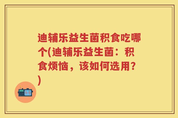 迪辅乐益生菌积食吃哪个(迪辅乐益生菌:积食烦恼,该如何选用?) 迪辅乐益生菌积食吃哪个(迪辅乐益生菌:积食烦恼,该如何选用?)