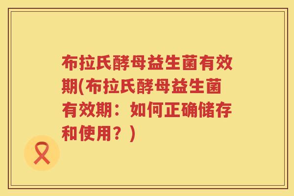 布拉氏酵母益生菌有效期(布拉氏酵母益生菌有效期：如何正确储存和使用？)